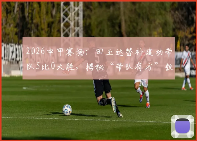 2026中甲赛场:田玉达替补建功带队5比0大胜,揭秘“带队有方”教练及赛后温情瞬间