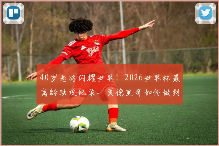 40岁老将闪耀世界！2026世界杯最高龄助攻纪录，莫德里奇如何做到？