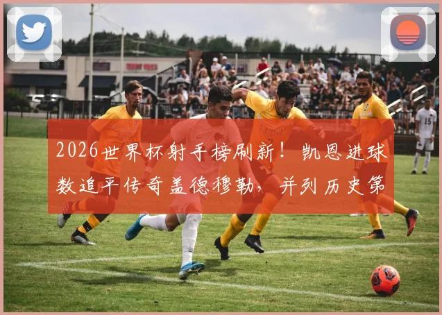 2026世界杯射手榜刷新!凯恩进球数追平传奇盖德穆勒,并列历史第五意味着什么