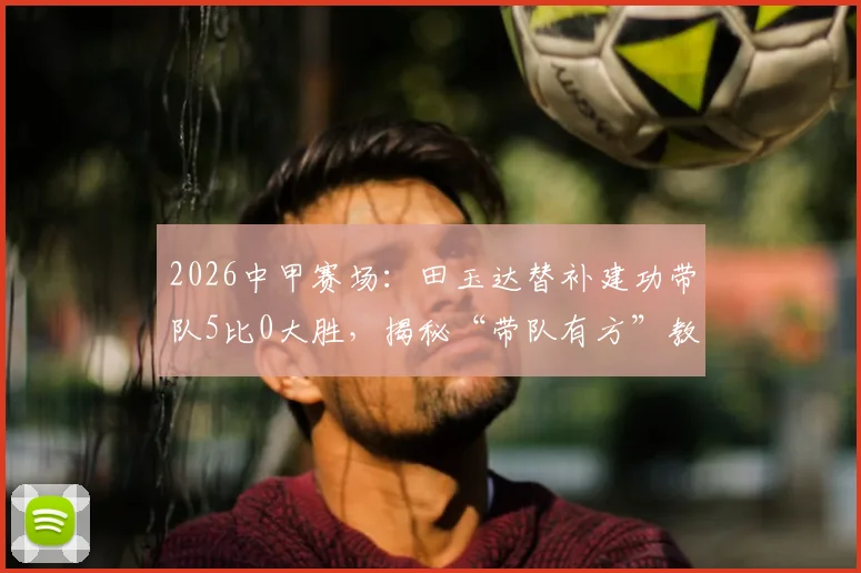 2026中甲赛场:田玉达替补建功带队5比0大胜,揭秘“带队有方”教练及赛后温情瞬间