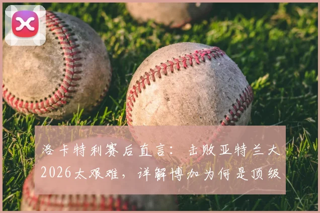 洛卡特利赛后直言：击败亚特兰大2026太艰难，详解博加为何是顶级球员