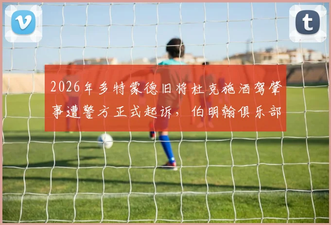 2026年多特蒙德旧将杜克施酒驾肇事遭警方正式起诉,伯明翰俱乐部已完成内部处罚