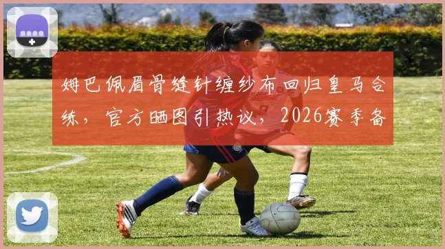 姆巴佩眉骨缝针缠纱布回归皇马合练，官方晒图引热议，2026赛季备战状态成焦点