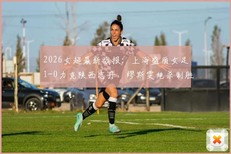 2026女超最新战报：上海盛丽女足1-0力克陕西志丹，缪斯雯绝杀制胜，赛后积分排名详解