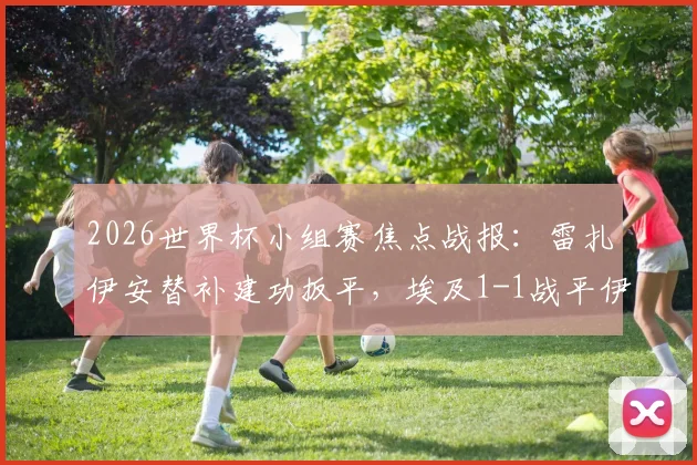 2026世界杯小组赛焦点战报：雷扎伊安替补建功扳平，埃及1-1战平伊朗，补时阶段哈利勒扎德绝杀球被判无效引热议