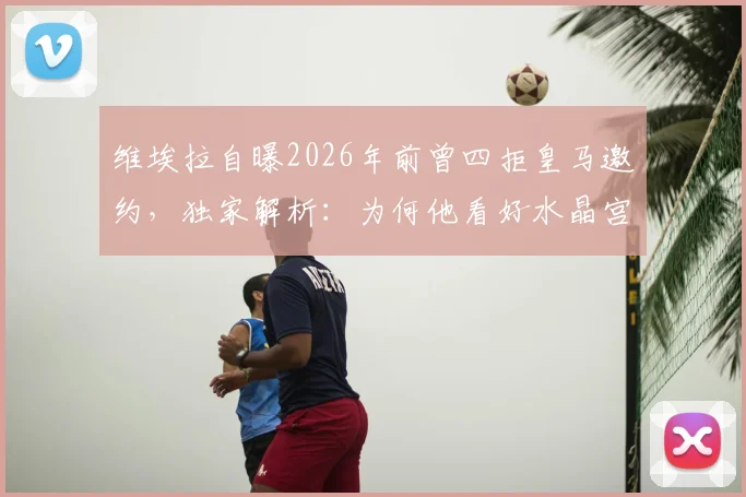 维埃拉自曝2026年前曾四拒皇马邀约，独家解析：为何他看好水晶宫小将奥利塞能成未来金球奖得主