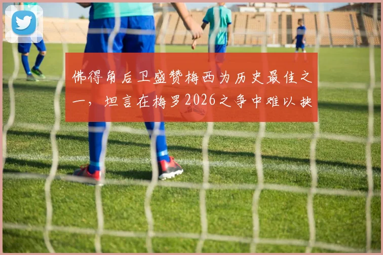 佛得角后卫盛赞梅西为历史最佳之一，坦言在梅罗2026之争中难以抉择，球迷热议