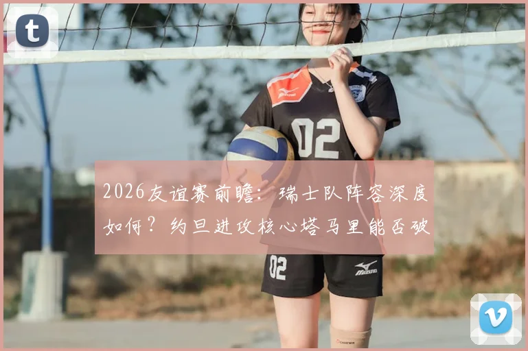 2026友谊赛前瞻:瑞士队阵容深度如何?约旦进攻核心塔马里能否破局?关键看点一览