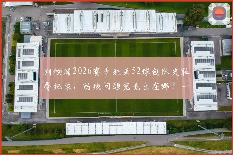 利物浦2026赛季狂丢52球创队史耻辱纪录,防线问题究竟出在哪?一文解析关键责任人及下赛季调整方向
