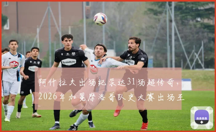 阿什拉夫出场纪录达31场超传奇，2026年加冕摩洛哥队史大赛出场王，他打破了谁的纪录？