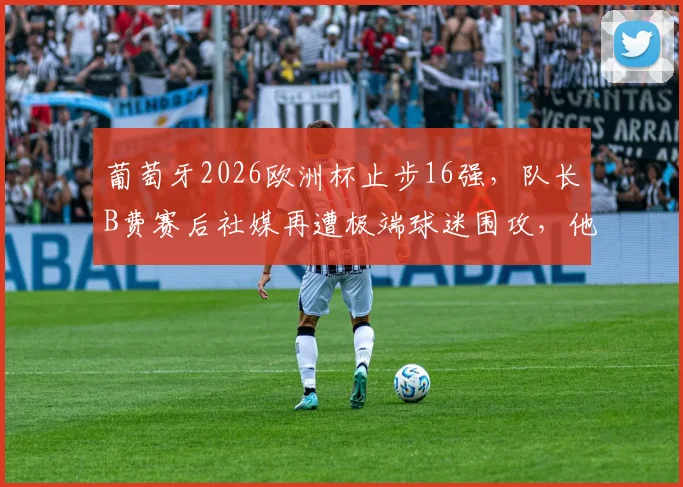 葡萄牙2026欧洲杯止步16强，队长B费赛后社媒再遭极端球迷围攻，他的表现与未来引发热议