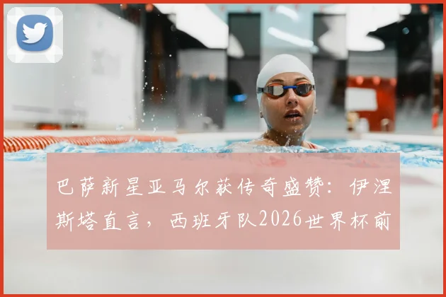 巴萨新星亚马尔获传奇盛赞：伊涅斯塔直言，西班牙队2026世界杯前景系于其肩