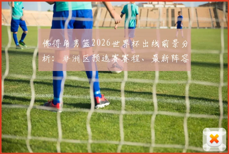 佛得角男篮2026世界杯出线前景分析：非洲区预选赛赛程、最新阵容及世界排名解读