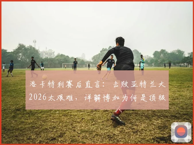 洛卡特利赛后直言:击败亚特兰大2026太艰难,详解博加为何是顶级球员