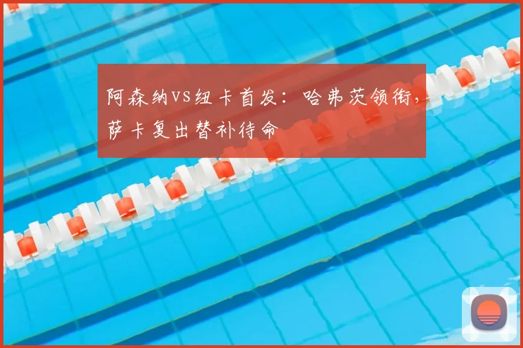 阿森纳vs纽卡首发：哈弗茨领衔，萨卡复出替补待命