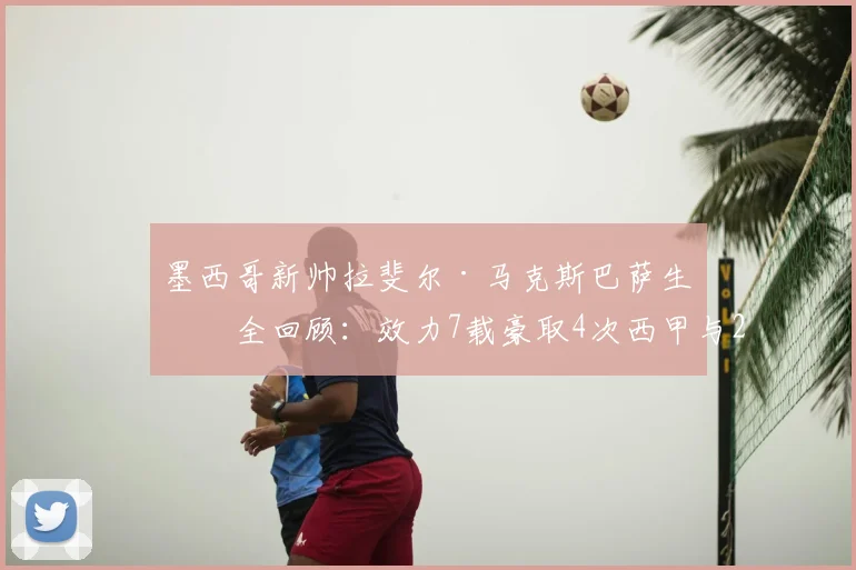 墨西哥新帅拉斐尔·马克斯巴萨生涯全回顾：效力7载豪取4次西甲与2座欧冠，传奇经历如何塑造其执教风格