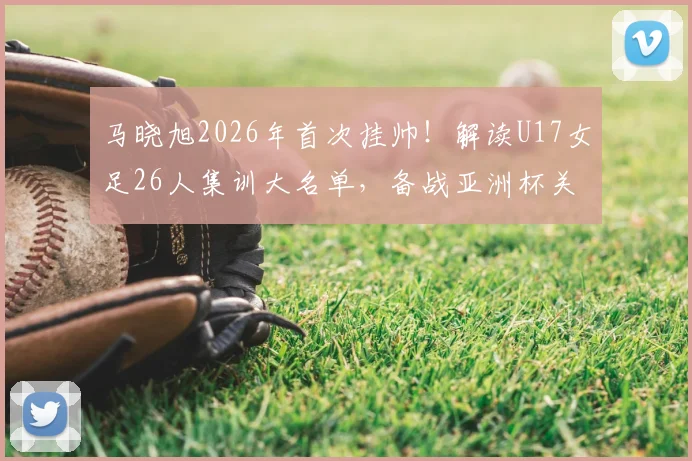马晓旭2026年首次挂帅！解读U17女足26人集训大名单，备战亚洲杯关键期