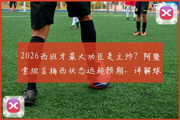 2026西班牙最大功臣是主帅？阿隆索坦言梅西状态远超预期，详解球队成功关键