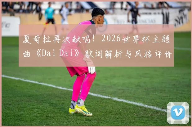 夏奇拉再次献唱！2026世界杯主题曲《Dai Dai》歌词解析与风格评价：附完整试听与背景解读