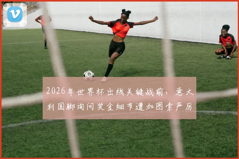 2026年世界杯出线关键战前,意大利国脚询问奖金细节遭加图索严厉制止,背后暴露国家队管理隐忧