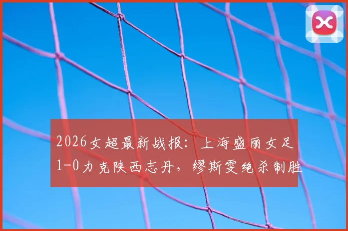 2026女超最新战报:上海盛丽女足1-0力克陕西志丹,缪斯雯绝杀制胜,赛后积分排名详解