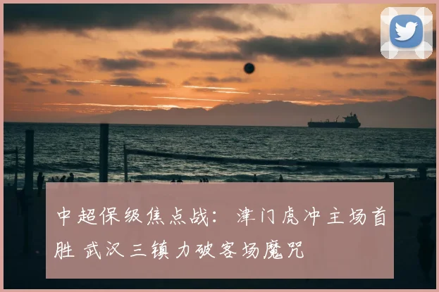 中超保级焦点战:津门虎冲主场首胜 武汉三镇力破客场魔咒