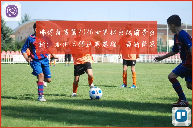 佛得角男篮2026世界杯出线前景分析:非洲区预选赛赛程、最新阵容及世界排名解读