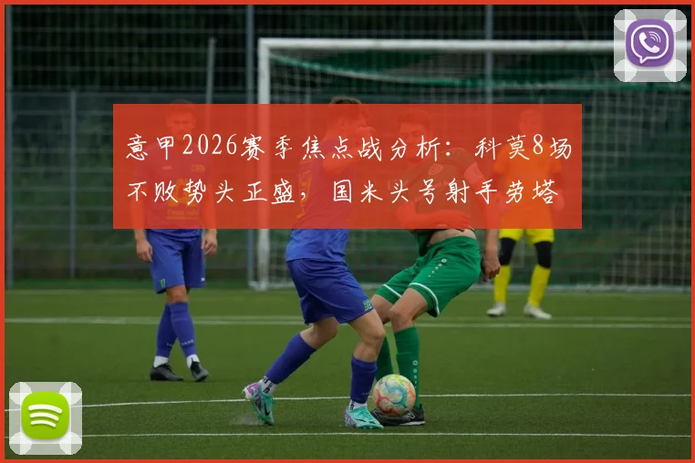意甲2026赛季焦点战分析：科莫8场不败势头正盛，国米头号射手劳塔罗确认缺阵影响几何