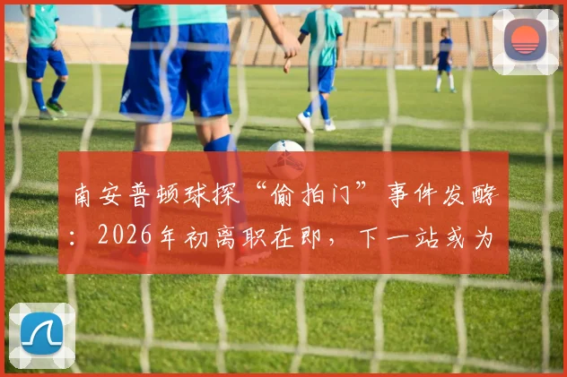 南安普顿球探“偷拍门”事件发酵：2026年初离职在即，下一站或为诺维奇