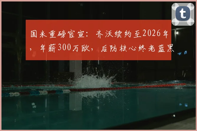 国米重磅官宣:齐沃续约至2026年,年薪300万欧,后防核心终老蓝黑
