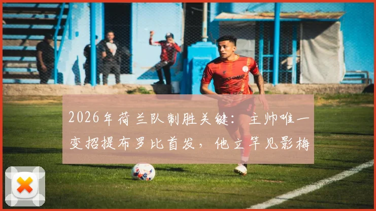 2026年荷兰队制胜关键：主帅唯一变招提布罗比首发，他立竿见影梅开二度