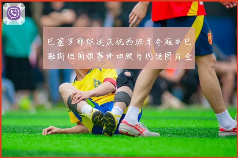 巴塞罗那球迷庆祝西班牙夺冠举巴勒斯坦国旗事件回顾与现场图片全记录