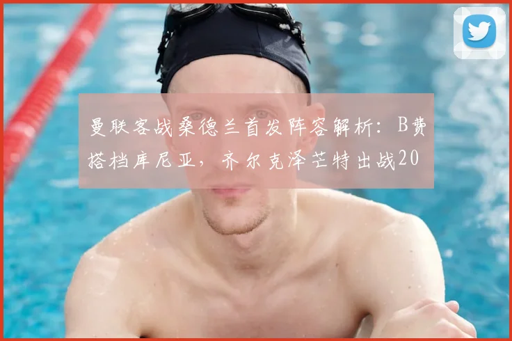 曼联客战桑德兰首发阵容解析：B费搭档库尼亚，齐尔克泽芒特出战2026英超焦点战