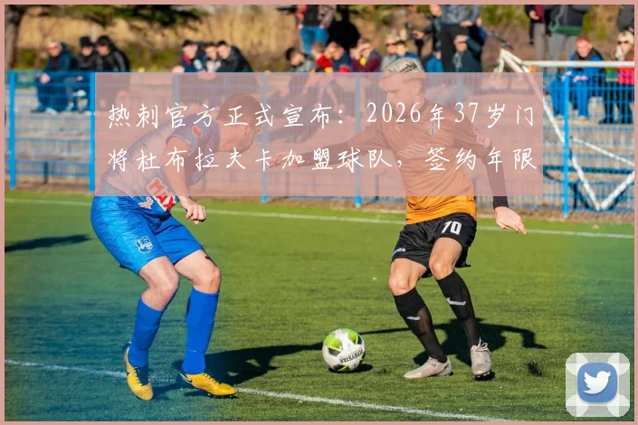 热刺官方正式宣布：2026年37岁门将杜布拉夫卡加盟球队，签约年限、转会费用及球员实力深度解析