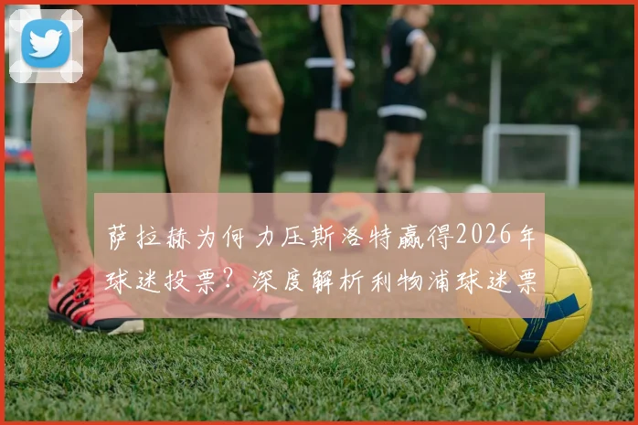 萨拉赫为何力压斯洛特赢得2026年球迷投票？深度解析利物浦球迷票选背后的人气与实力较量