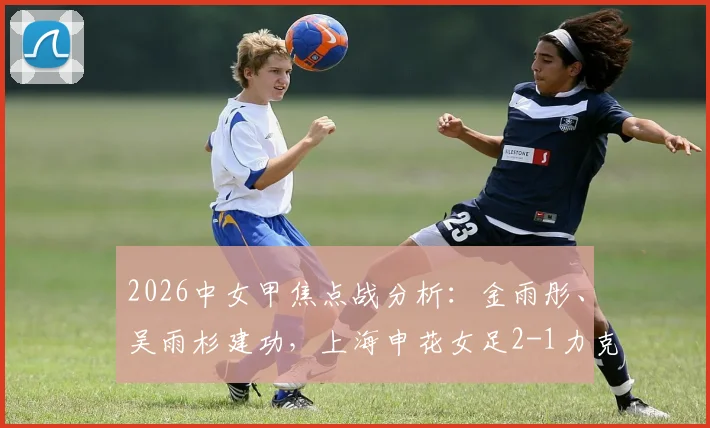 2026中女甲焦点战分析：金雨彤、吴雨杉建功，上海申花女足2-1力克武汉武体三镇，附球队最新排名及球员数据解读