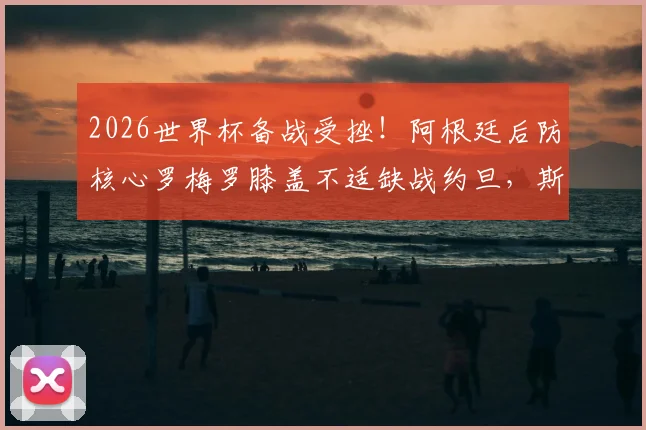 2026世界杯备战受挫!阿根廷后防核心罗梅罗膝盖不适缺战约旦,斯卡洛尼如何调整后防线?