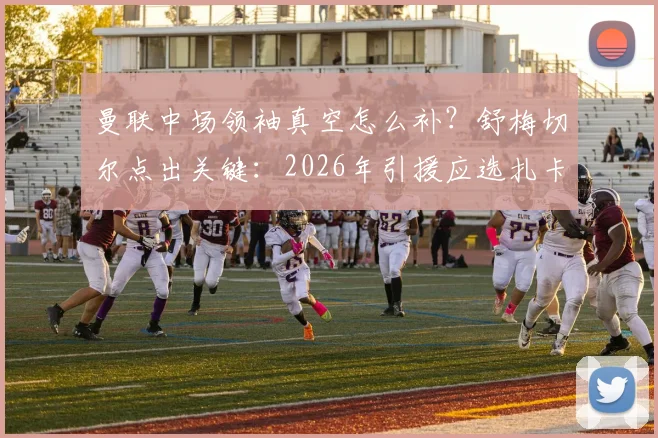 曼联中场领袖真空怎么补?舒梅切尔点出关键:2026年引援应选扎卡式老将,而非沃顿、安德森等新人