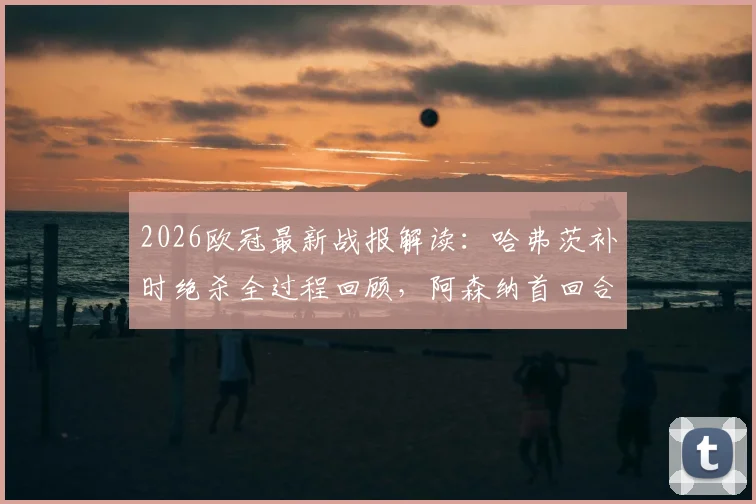 2026欧冠最新战报解读:哈弗茨补时绝杀全过程回顾,阿森纳首回合1-0葡萄牙体育占先机,次回合看点前瞻