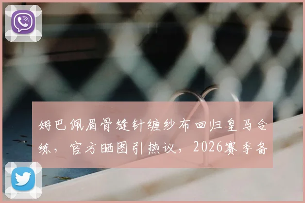 姆巴佩眉骨缝针缠纱布回归皇马合练,官方晒图引热议,2026赛季备战状态成焦点