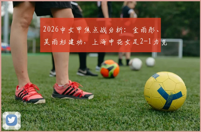 2026中女甲焦点战分析:金雨彤、吴雨杉建功,上海申花女足2-1力克武汉武体三镇,附球队最新排名及球员数据解读