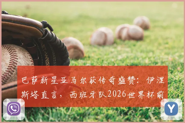 巴萨新星亚马尔获传奇盛赞:伊涅斯塔直言,西班牙队2026世界杯前景系于其肩