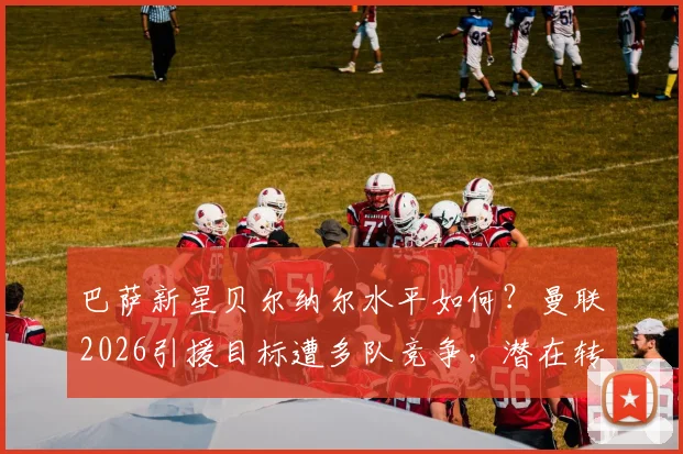 巴萨新星贝尔纳尔水平如何?曼联2026引援目标遭多队竞争,潜在转会费分析