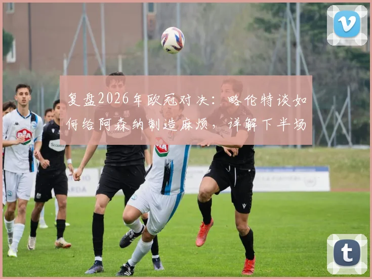 复盘2026年欧冠对决：略伦特谈如何给阿森纳制造麻烦，详解下半场战术反超关键