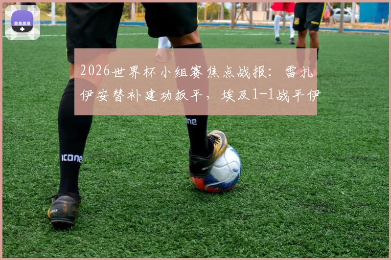 2026世界杯小组赛焦点战报:雷扎伊安替补建功扳平,埃及1-1战平伊朗,补时阶段哈利勒扎德绝杀球被判无效引热议