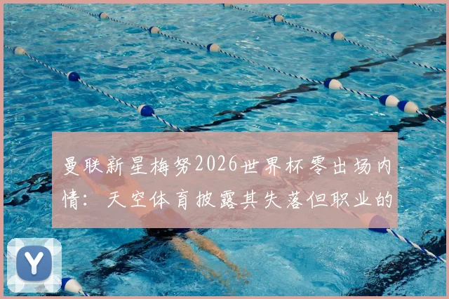 曼联新星梅努2026世界杯零出场内情：天空体育披露其失落但职业的态度与未来展望