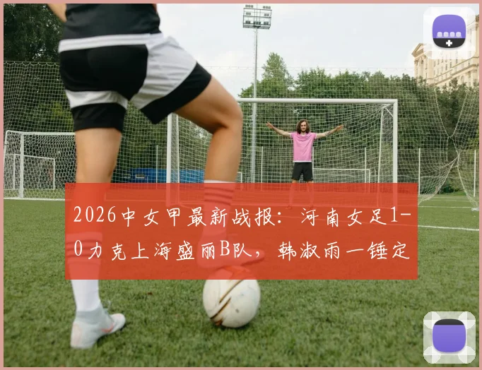2026中女甲最新战报：河南女足1-0力克上海盛丽B队，韩淑雨一锤定音，附积分榜与球员解读