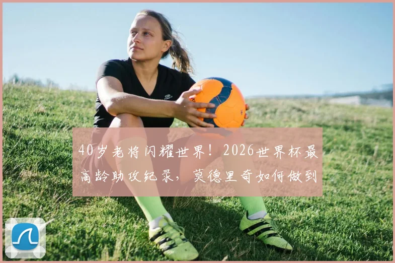 40岁老将闪耀世界!2026世界杯最高龄助攻纪录,莫德里奇如何做到?