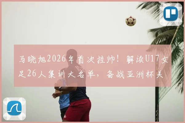 马晓旭2026年首次挂帅!解读U17女足26人集训大名单,备战亚洲杯关键期
