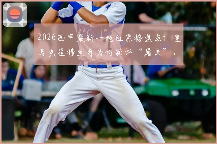2026西甲最新一轮红黑榜盘点:皇马克星穆里奇为何获评“屠夫”,伤愈复出的尼科首战数据与高光时刻解析